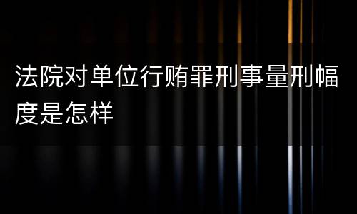 法院对单位行贿罪刑事量刑幅度是怎样