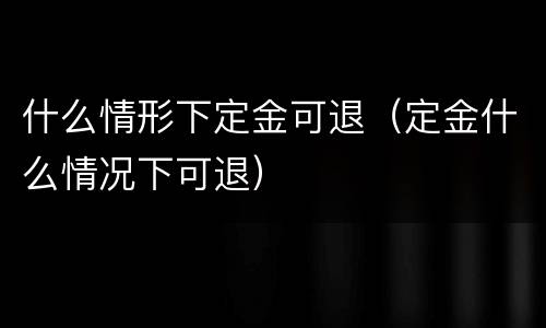 什么情形下定金可退（定金什么情况下可退）