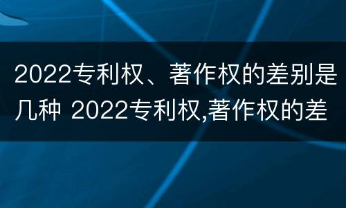 2022专利权、著作权的差别是几种 2022专利权,著作权的差别是几种类型