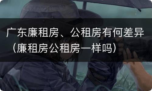 广东廉租房、公租房有何差异（廉租房公租房一样吗）