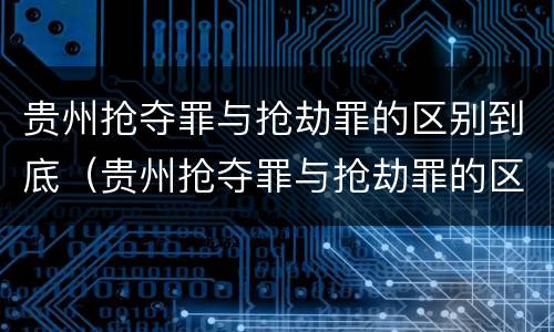 贵州抢夺罪与抢劫罪的区别到底（贵州抢夺罪与抢劫罪的区别到底是什么）