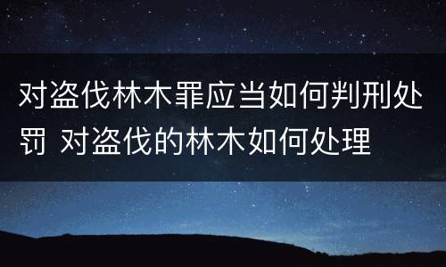 对盗伐林木罪应当如何判刑处罚 对盗伐的林木如何处理