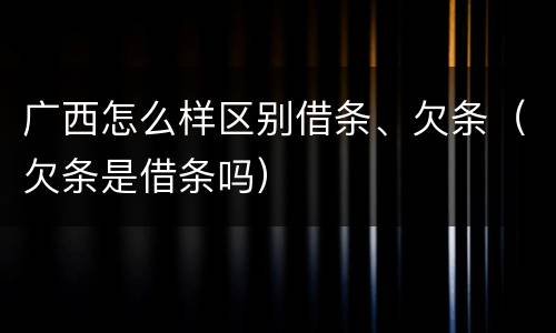 广西怎么样区别借条、欠条（欠条是借条吗）
