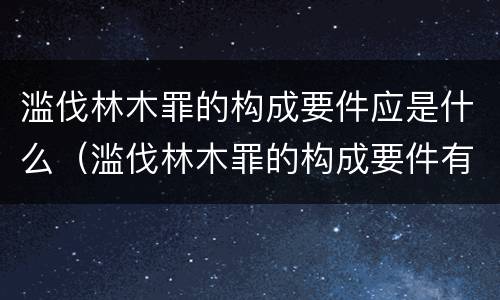 滥伐林木罪的构成要件应是什么（滥伐林木罪的构成要件有哪些）