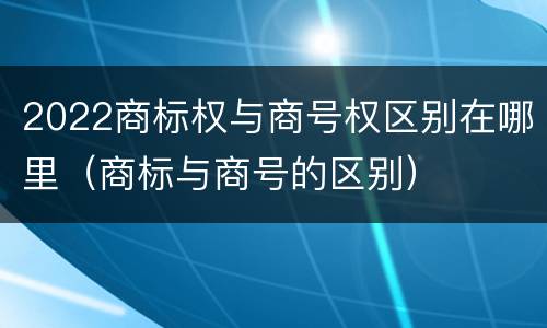 2022商标权与商号权区别在哪里（商标与商号的区别）