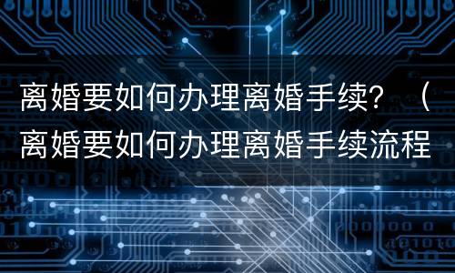 离婚要如何办理离婚手续？（离婚要如何办理离婚手续流程）