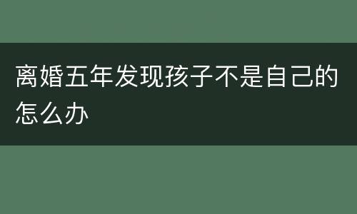 离婚五年发现孩子不是自己的怎么办