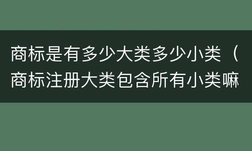 商标是有多少大类多少小类（商标注册大类包含所有小类嘛）