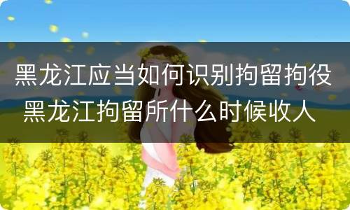 黑龙江应当如何识别拘留拘役 黑龙江拘留所什么时候收人