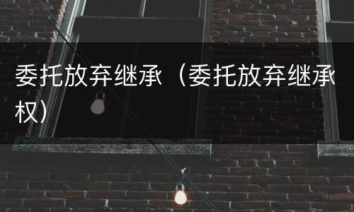 委托放弃继承（委托放弃继承权）