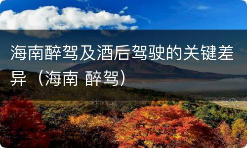 海南醉驾及酒后驾驶的关键差异（海南 醉驾）