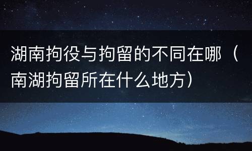 湖南拘役与拘留的不同在哪（南湖拘留所在什么地方）