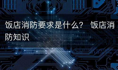 饭店消防要求是什么？ 饭店消防知识