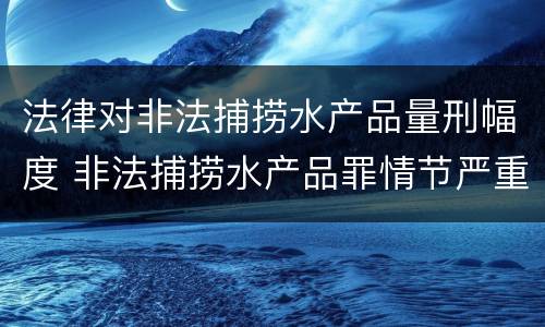 法律对非法捕捞水产品量刑幅度 非法捕捞水产品罪情节严重标准