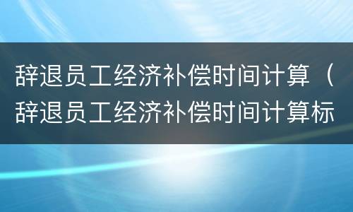 辞退员工经济补偿时间计算（辞退员工经济补偿时间计算标准）