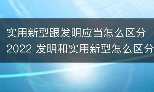 实用新型跟发明应当怎么区分2022 发明和实用新型怎么区分