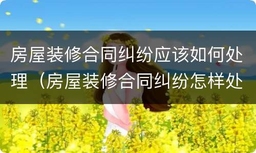 房屋装修合同纠纷应该如何处理（房屋装修合同纠纷怎样处理）