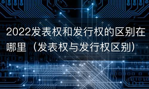 2022发表权和发行权的区别在哪里（发表权与发行权区别）