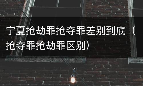 宁夏抢劫罪抢夺罪差别到底（抢夺罪抢劫罪区别）