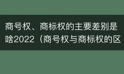 商号权、商标权的主要差别是啥2022（商号权与商标权的区别）
