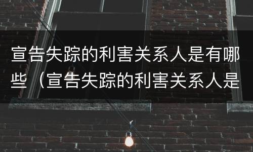 宣告失踪的利害关系人是有哪些（宣告失踪的利害关系人是有哪些行为）
