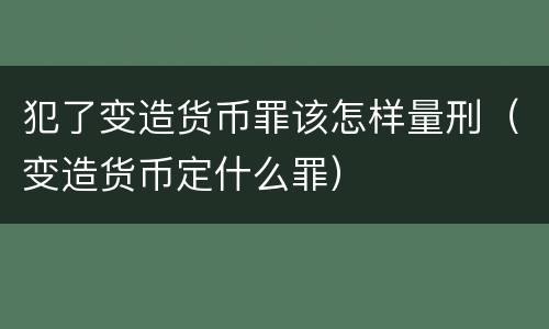 犯了变造货币罪该怎样量刑（变造货币定什么罪）