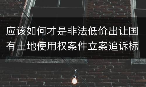 应该如何才是非法低价出让国有土地使用权案件立案追诉标准