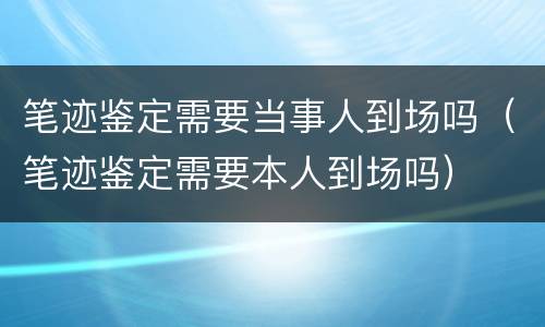 笔迹鉴定需要当事人到场吗（笔迹鉴定需要本人到场吗）