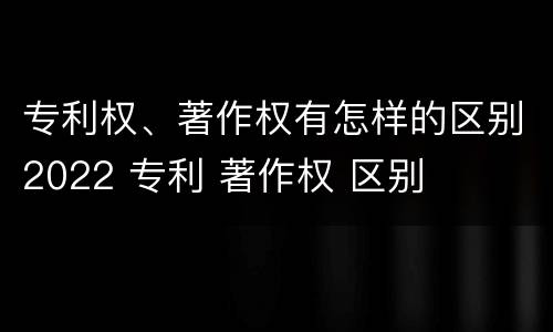 专利权、著作权有怎样的区别2022 专利 著作权 区别
