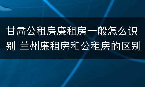 甘肃公租房廉租房一般怎么识别 兰州廉租房和公租房的区别
