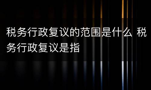 税务行政复议的范围是什么 税务行政复议是指