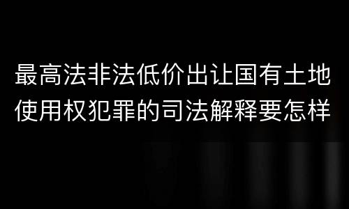 最高法非法低价出让国有土地使用权犯罪的司法解释要怎样规定