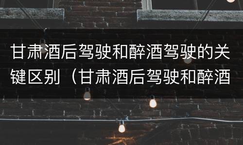 甘肃酒后驾驶和醉酒驾驶的关键区别（甘肃酒后驾驶和醉酒驾驶的关键区别是什么）