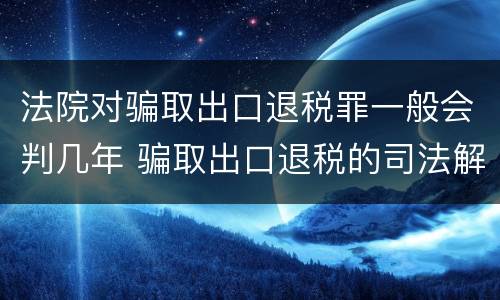 法院对骗取出口退税罪一般会判几年 骗取出口退税的司法解释