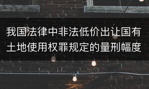 我国法律中非法低价出让国有土地使用权罪规定的量刑幅度有哪些