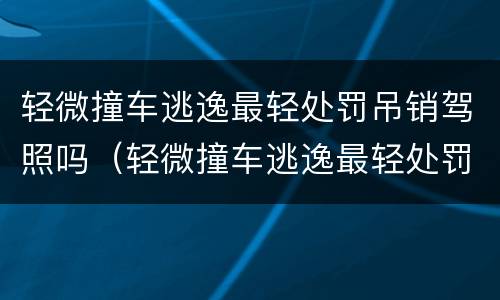 轻微撞车逃逸最轻处罚吊销驾照吗（轻微撞车逃逸最轻处罚吊销驾照吗怎么处理）