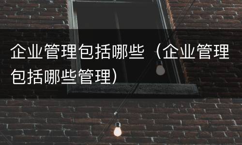 企业管理包括哪些（企业管理包括哪些管理）