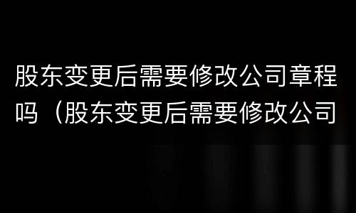 股东变更后需要修改公司章程吗（股东变更后需要修改公司章程吗）