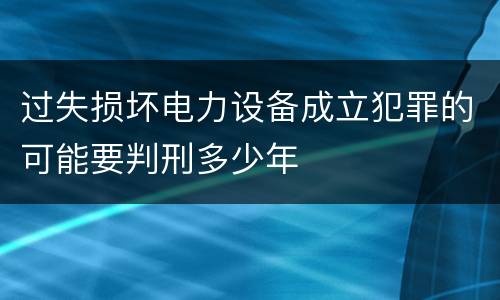 过失损坏电力设备成立犯罪的可能要判刑多少年