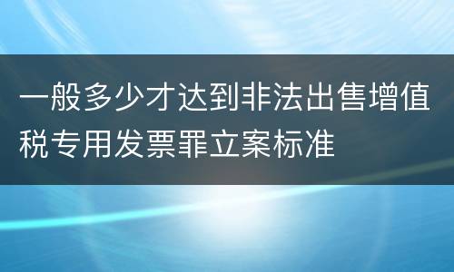一般多少才达到非法出售增值税专用发票罪立案标准