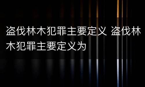 盗伐林木犯罪主要定义 盗伐林木犯罪主要定义为