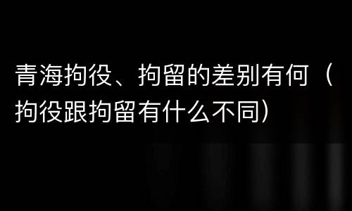 青海拘役、拘留的差别有何（拘役跟拘留有什么不同）