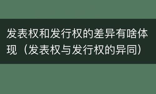 发表权和发行权的差异有啥体现（发表权与发行权的异同）