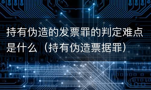 持有伪造的发票罪的判定难点是什么（持有伪造票据罪）