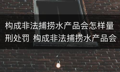 构成非法捕捞水产品会怎样量刑处罚 构成非法捕捞水产品会怎样量刑处罚呢
