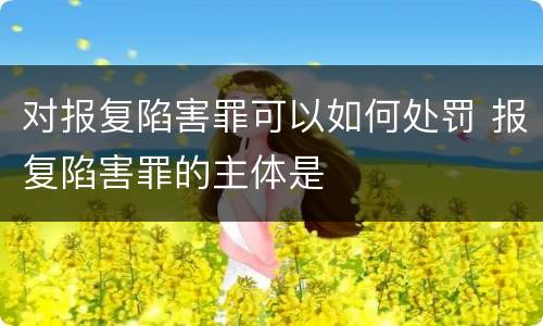 对报复陷害罪可以如何处罚 报复陷害罪的主体是