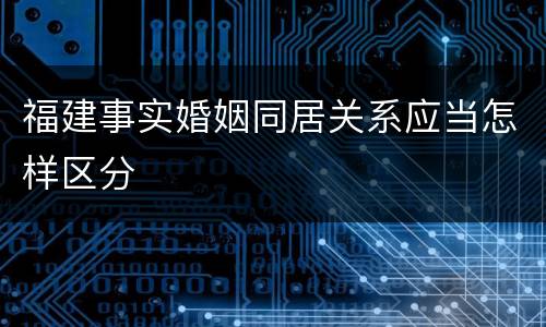 福建事实婚姻同居关系应当怎样区分