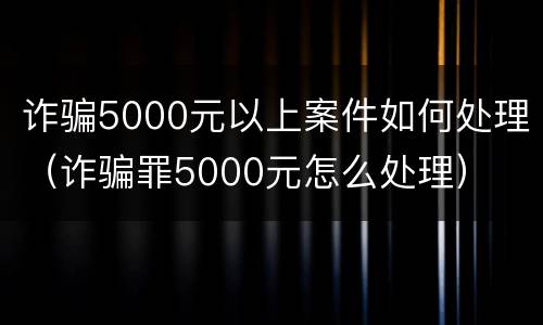诈骗5000元以上案件如何处理（诈骗罪5000元怎么处理）