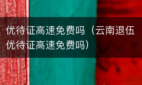 优待证高速免费吗（云南退伍优待证高速免费吗）