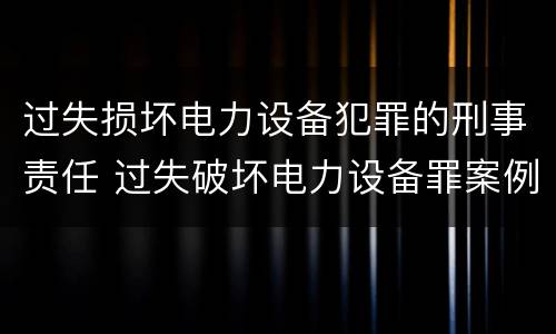 过失损坏电力设备犯罪的刑事责任 过失破坏电力设备罪案例